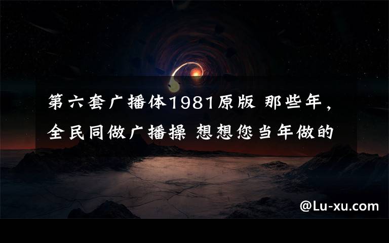 第六套广播体1981原版 那些年，全民同做广播操 想想您当年做的是哪一套