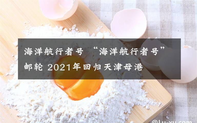 海洋航行者号 “海洋航行者号”邮轮 2021年回归天津母港