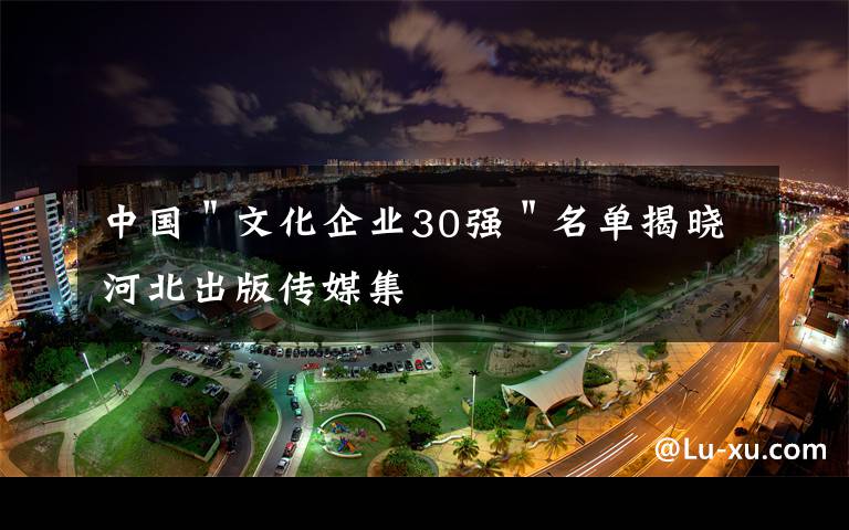 中国＂文化企业30强＂名单揭晓河北出版传媒集