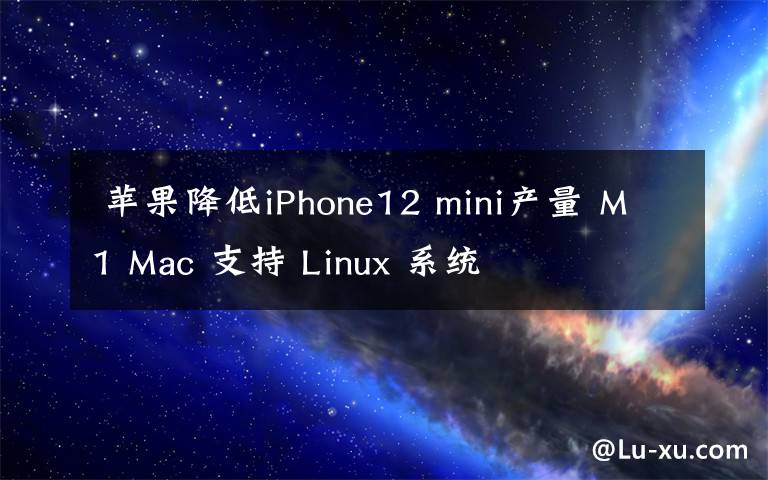  苹果降低iPhone12 mini产量 M1 Mac 支持 Linux 系统