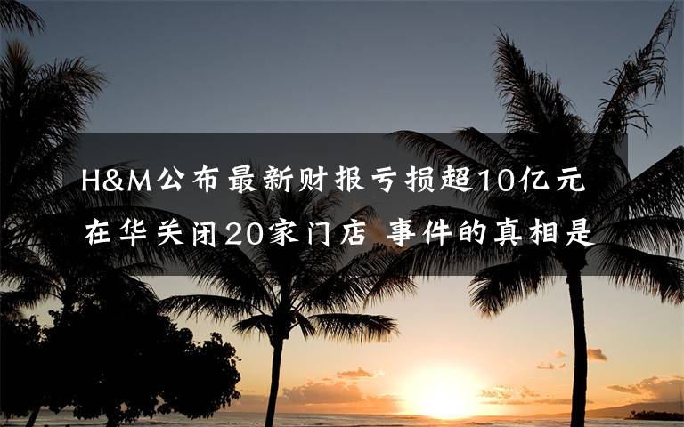 H&M公布最新财报亏损超10亿元 在华关闭20家门店 事件的真相是什么？