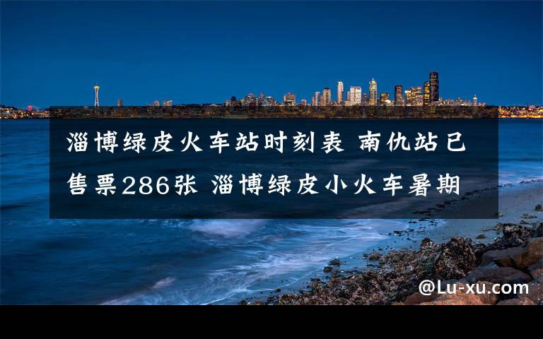 淄博绿皮火车站时刻表 南仇站已售票286张 淄博绿皮小火车暑期挺火爆