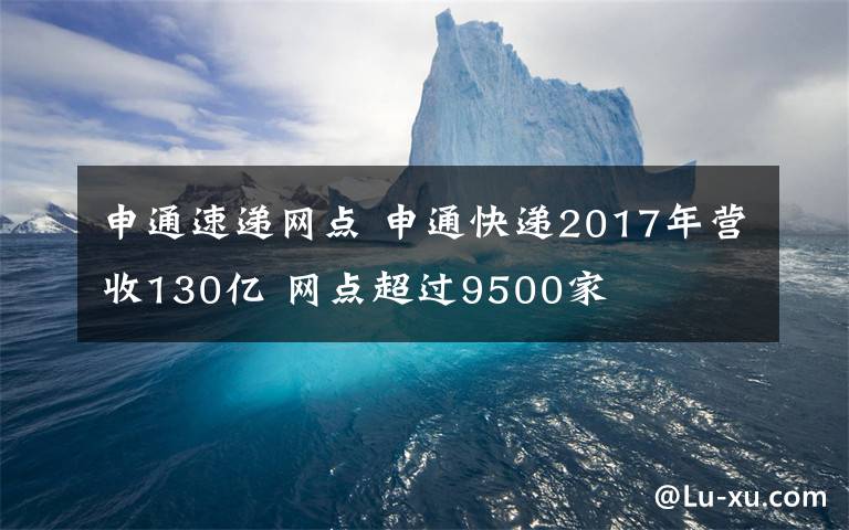 申通速递网点 申通快递2017年营收130亿 网点超过9500家