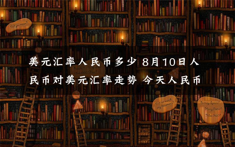 美元汇率人民币多少 8月10日人民币对美元汇率走势 今天人民币对美元汇率是多少？