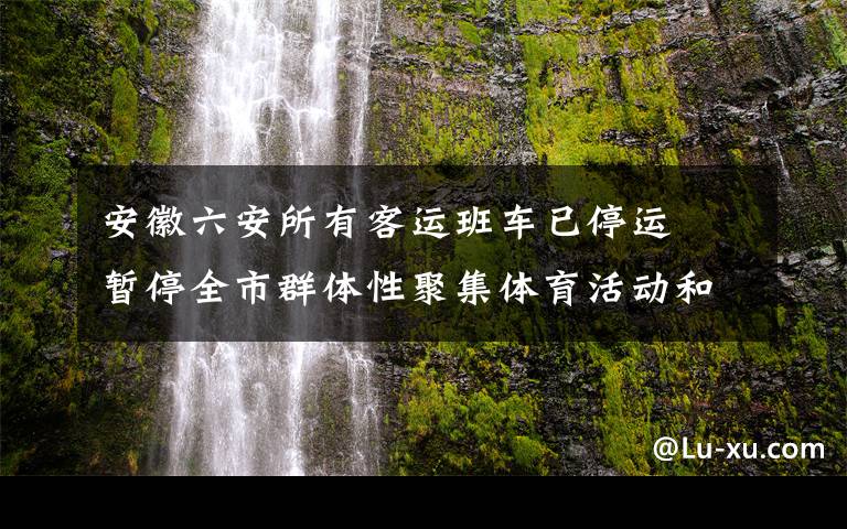 安徽六安所有客运班车已停运  暂停全市群体性聚集体育活动和赛事 事件的真相是什么？