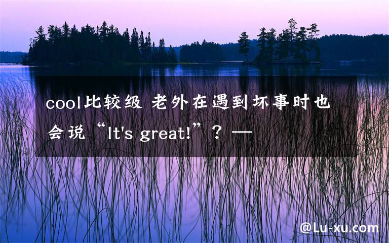 cool比较级 老外在遇到坏事时也会说“It's great!”？——那些英语中存在的语言套路