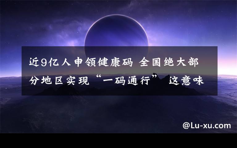 近9亿人申领健康码 全国绝大部分地区实现“一码通行” 这意味着什么?