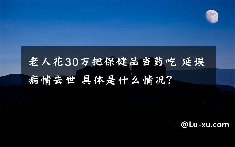 老人花30万把保健品当药吃 延误病情去世 具体是什么情况？