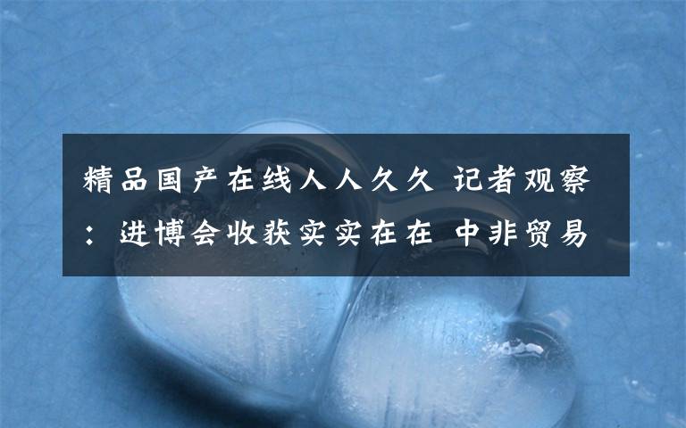 精品国产在线人人久久 记者观察：进博会收获实实在在 中非贸易发展长长久久