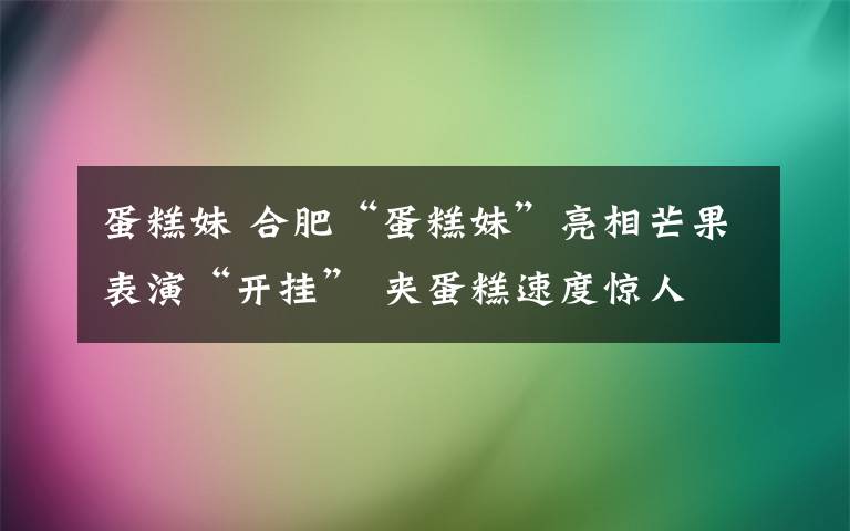 蛋糕妹 合肥“蛋糕妹”亮相芒果表演“开挂” 夹蛋糕速度惊人