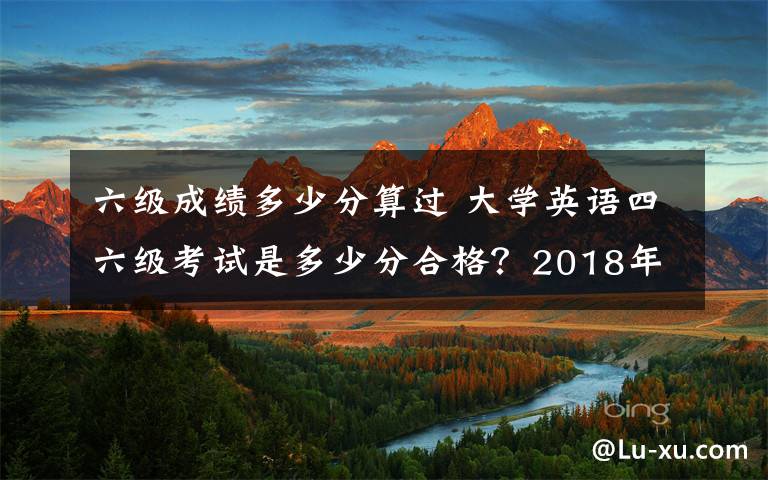 六级成绩多少分算过 大学英语四六级考试是多少分合格？2018年下半年英语四六级成绩查询时间及入口