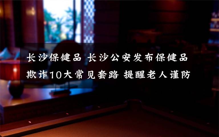 长沙保健品 长沙公安发布保健品欺诈10大常见套路 提醒老人谨防上当