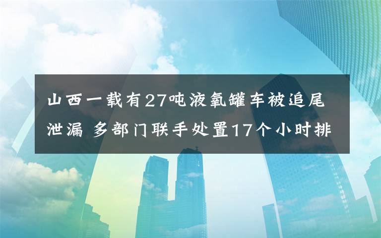 山西一载有27吨液氧罐车被追尾泄漏 多部门联手处置17个小时排险 具体是啥情况?