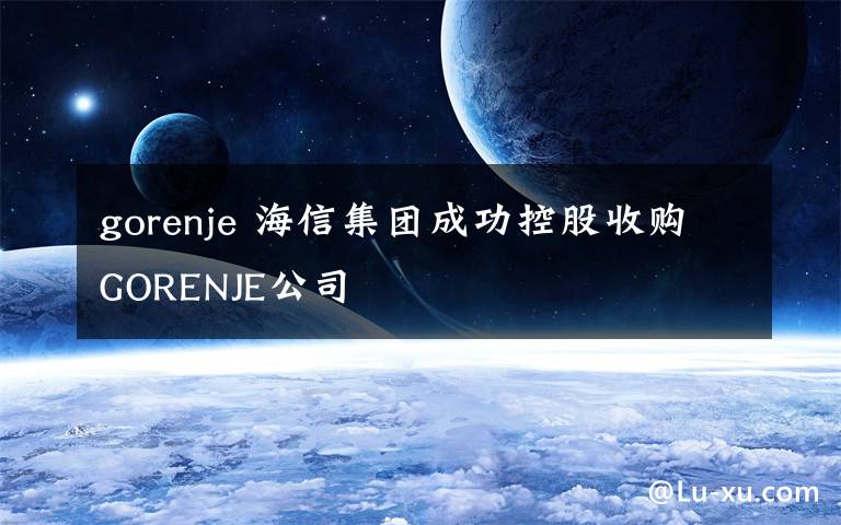 gorenje 海信集团成功控股收购GORENJE公司