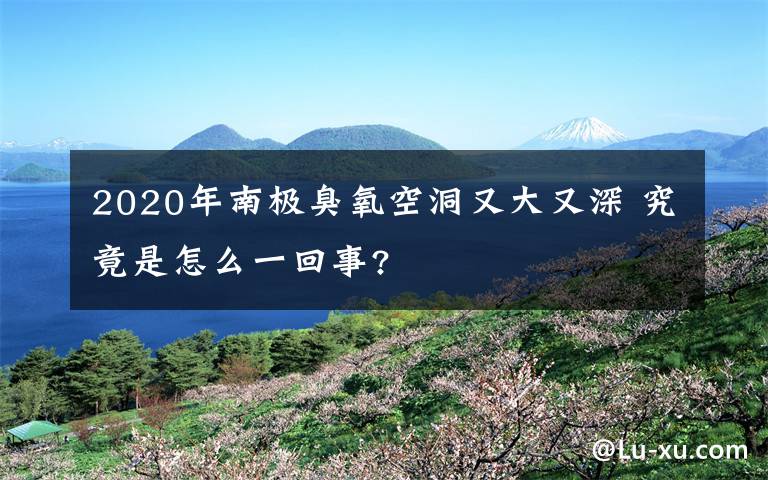 2020年南极臭氧空洞又大又深 究竟是怎么一回事?