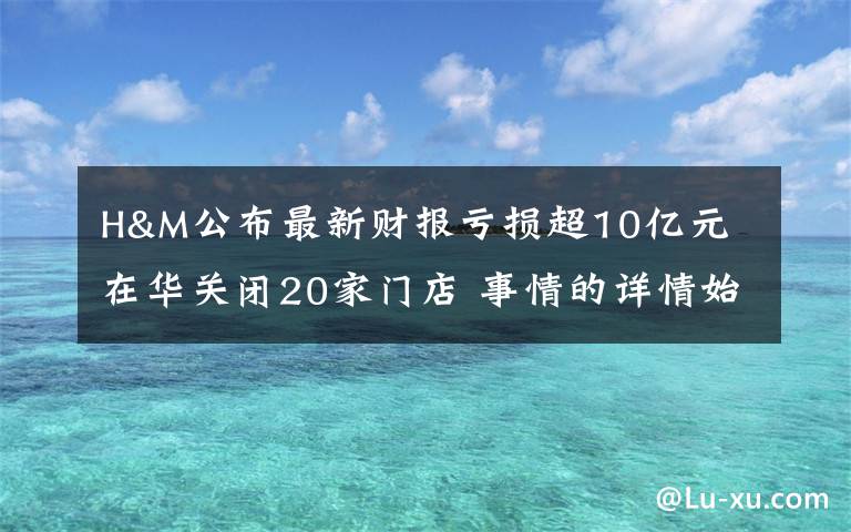 H&M公布最新财报亏损超10亿元 在华关闭20家门店 事情的详情始末是怎么样了！