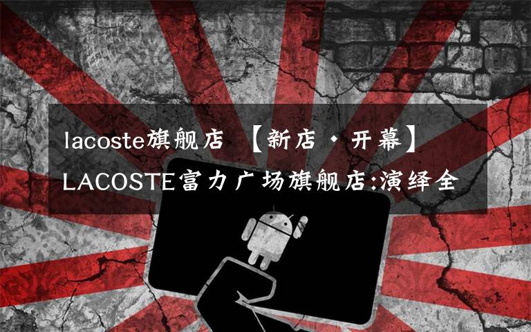 lacoste旗舰店 【新店•开幕】LACOSTE富力广场旗舰店:演绎全新法式格调