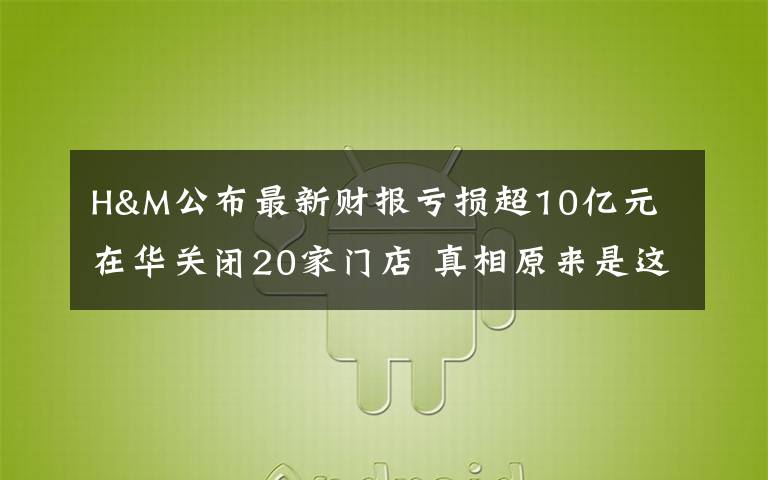 H&M公布最新财报亏损超10亿元 在华关闭20家门店 真相原来是这样！