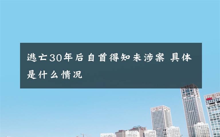 逃亡30年后自首得知未涉案 具体是什么情况