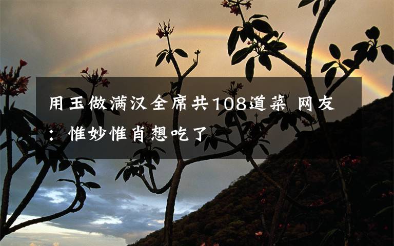 用玉做满汉全席共108道菜 网友：惟妙惟肖想吃了