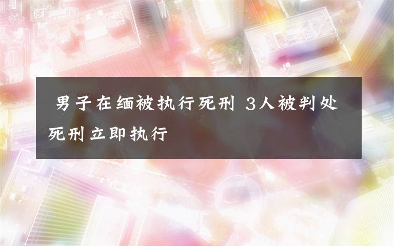  男子在缅被执行死刑 3人被判处死刑立即执行