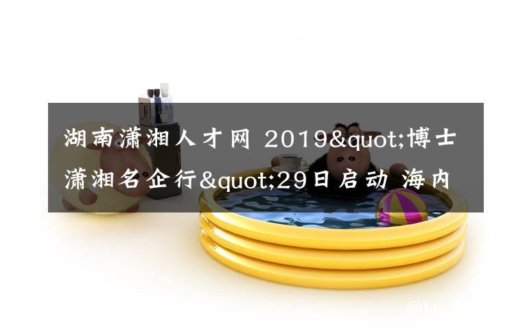 湖南潇湘人才网 2019"博士潇湘名企行"29日启动 海内外高端人才将做客湖南