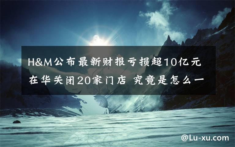 H&M公布最新财报亏损超10亿元 在华关闭20家门店 究竟是怎么一回事?