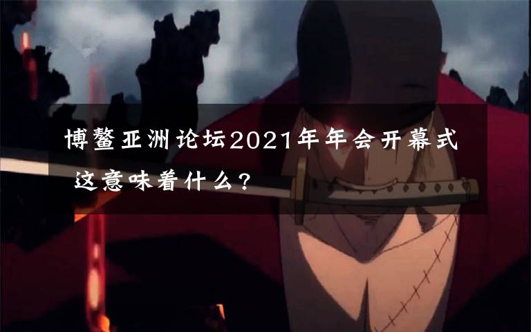 博鳌亚洲论坛2021年年会开幕式 这意味着什么?