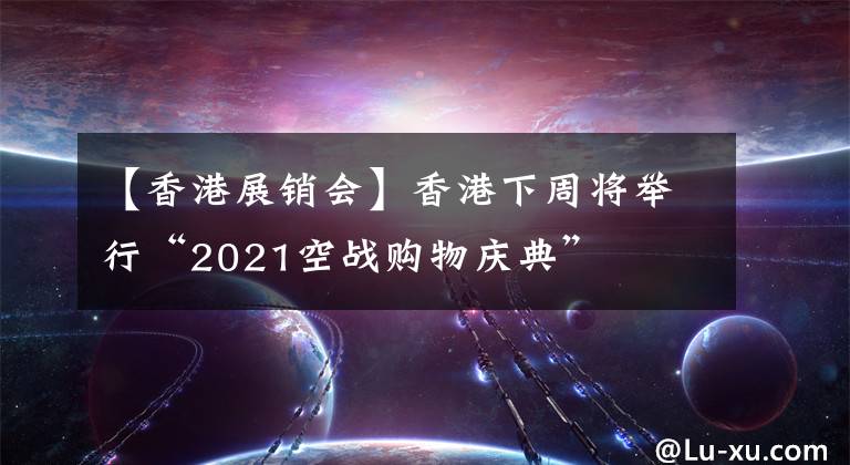【香港展销会】香港下周将举行“2021空战购物庆典”