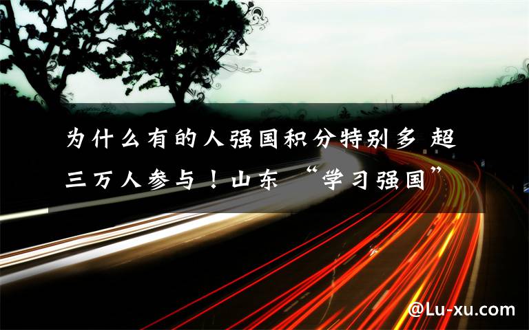 为什么有的人强国积分特别多 超三万人参与！山东 “学习强国”积分兑换活动火爆进行中