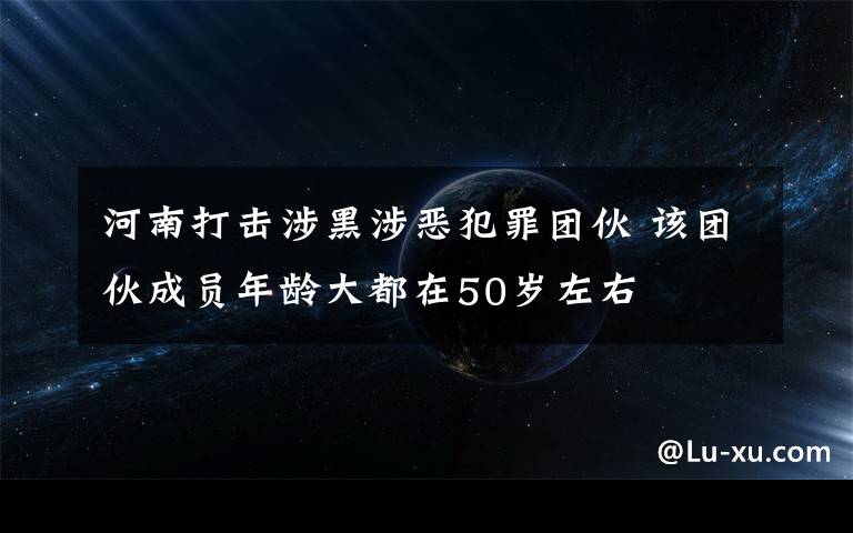 河南打击涉黑涉恶犯罪团伙 该团伙成员年龄大都在50岁左右