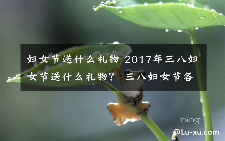 妇女节送什么礼物 2017年三八妇女节送什么礼物？ 三八妇女节各类人群送礼攻略