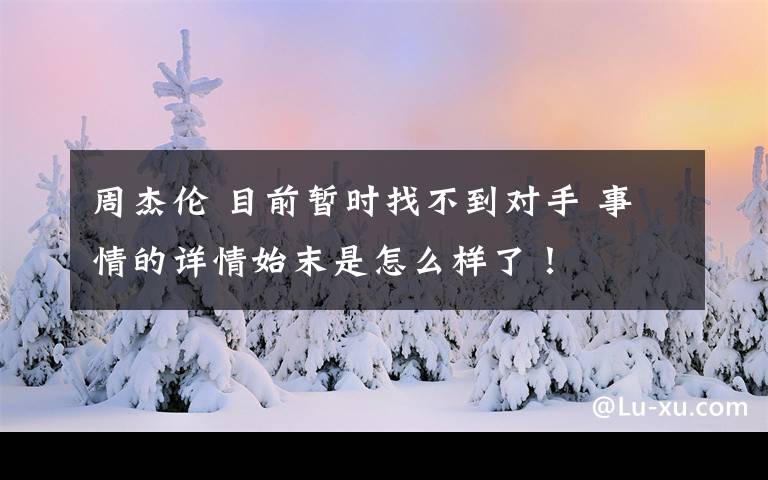 周杰伦 目前暂时找不到对手 事情的详情始末是怎么样了！