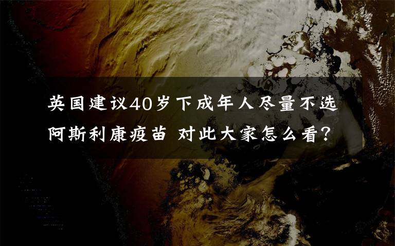 英国建议40岁下成年人尽量不选阿斯利康疫苗 对此大家怎么看？