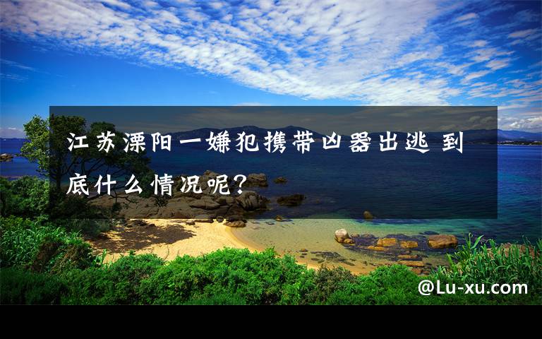 江苏溧阳一嫌犯携带凶器出逃 到底什么情况呢？