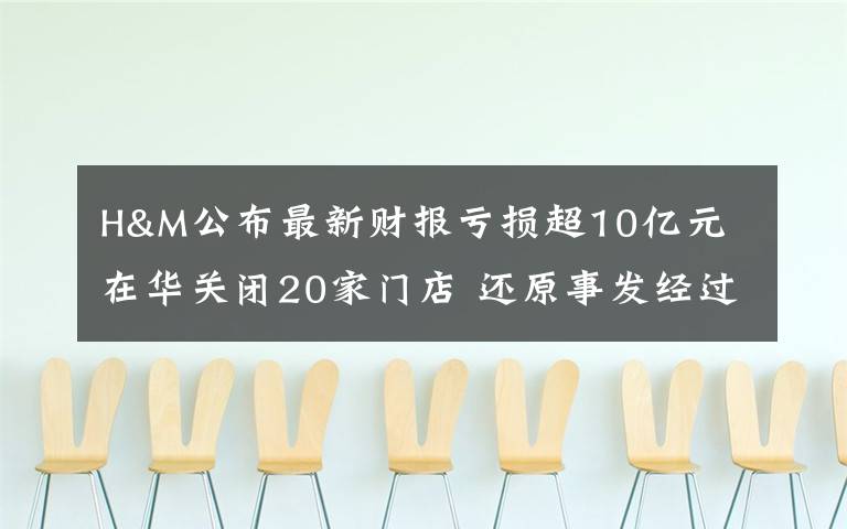 H&M公布最新财报亏损超10亿元 在华关闭20家门店 还原事发经过及背后原因！