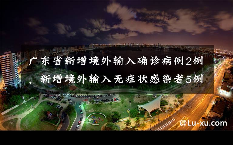 广东省新增境外输入确诊病例2例，新增境外输入无症状感染者5例