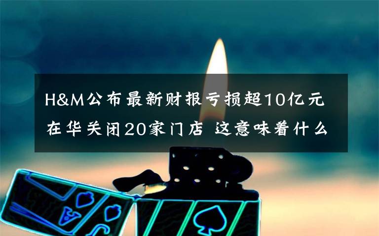 H&M公布最新财报亏损超10亿元 在华关闭20家门店 这意味着什么?