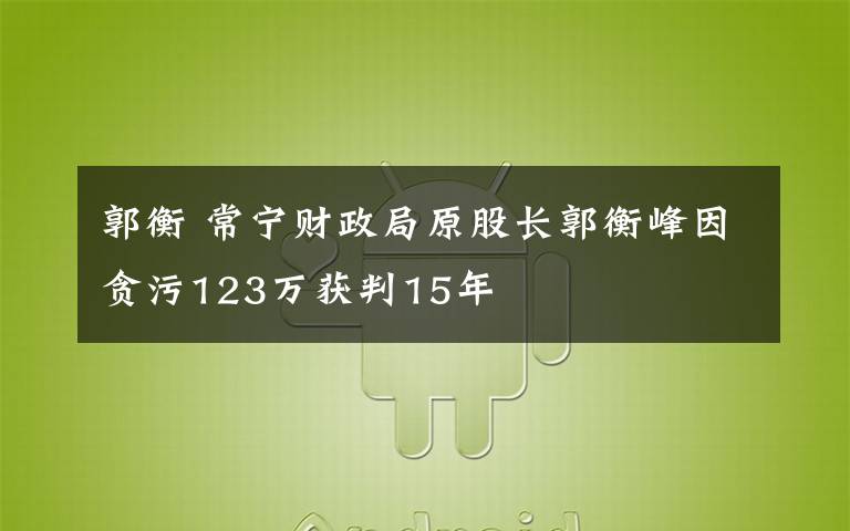 郭衡 常宁财政局原股长郭衡峰因贪污123万获判15年