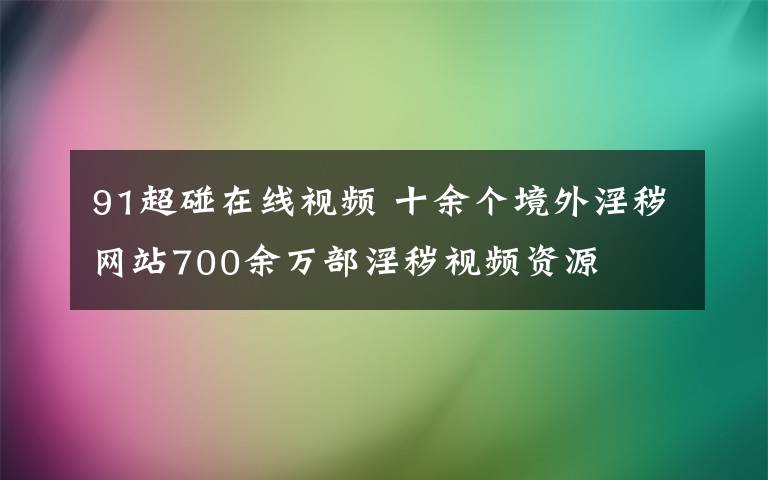 91超碰在线视频 十余个境外淫秽网站700余万部淫秽视频资源