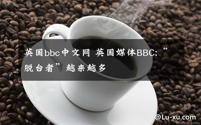 英国bbc中文网 英国媒体BBC:“脱台者”越来越多