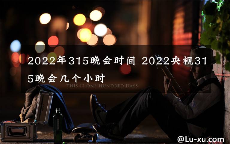 2022年315晚会时间 2022央视315晚会几个小时