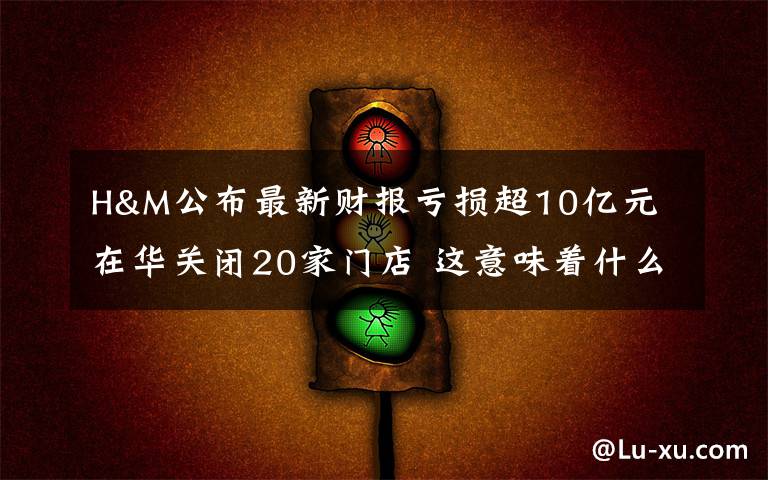 H&M公布最新财报亏损超10亿元 在华关闭20家门店 这意味着什么?