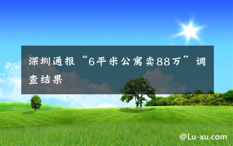 深圳通报“6平米公寓卖88万”调查结果