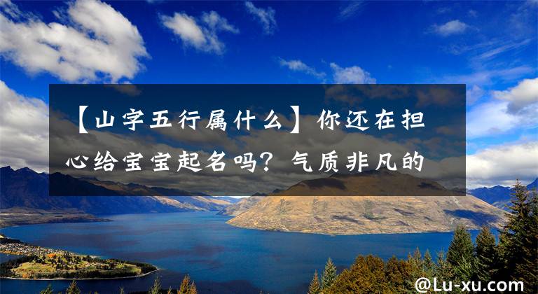 【山字五行属什么】你还在担心给宝宝起名吗？气质非凡的7个好名字令人难忘！