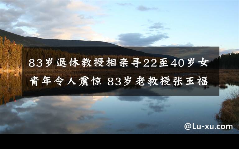 83岁退休教授相亲寻22至40岁女青年令人震惊 83岁老教授张玉福是谁个人背景资料简介及照片