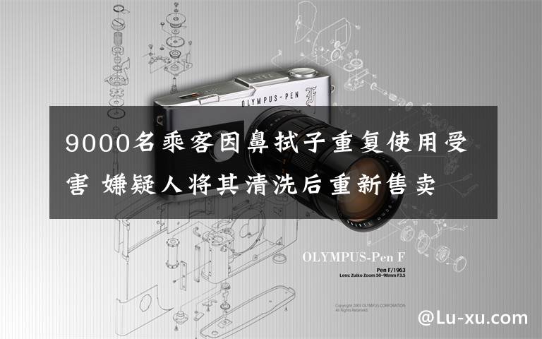 9000名乘客因鼻拭子重复使用受害 嫌疑人将其清洗后重新售卖 事情经过真相揭秘！