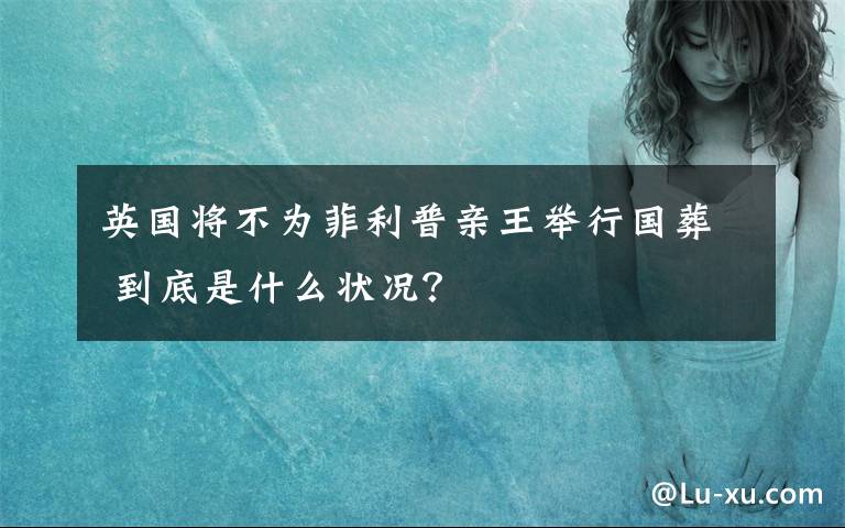 英国将不为菲利普亲王举行国葬 到底是什么状况？