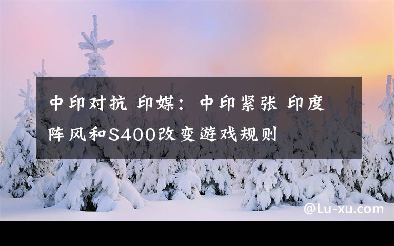 中印对抗 印媒：中印紧张 印度阵风和S400改变游戏规则