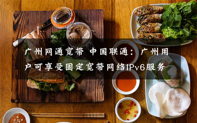 广州网通宽带 中国联通：广州用户可享受固定宽带网络IPv6服务